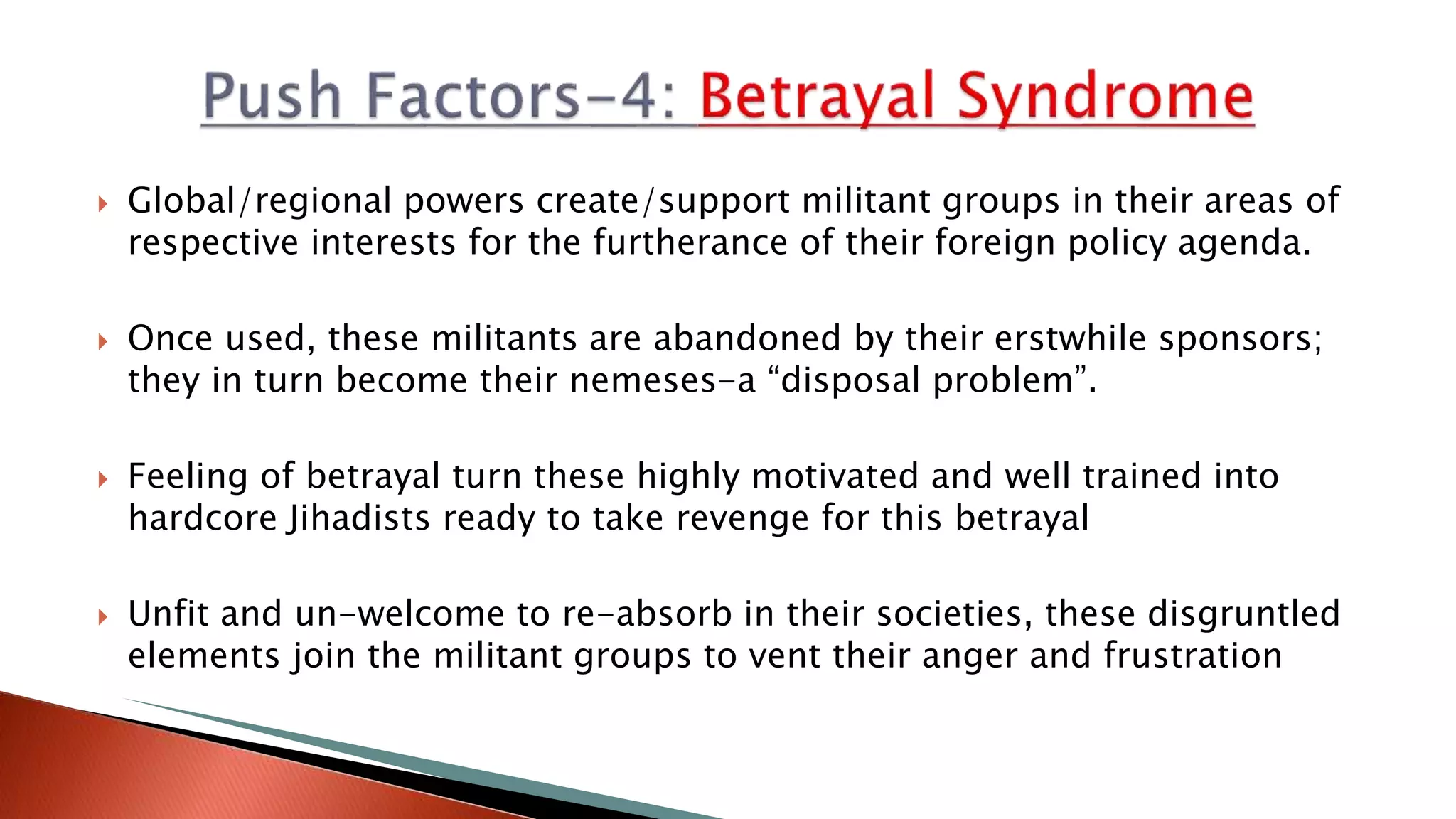  Global/regional powers create/support militant groups in their areas of
respective interests for the furtherance of their foreign policy agenda.
 Once used, these militants are abandoned by their erstwhile sponsors;
they in turn become their nemeses-a “disposal problem”.
 Feeling of betrayal turn these highly motivated and well trained into
hardcore Jihadists ready to take revenge for this betrayal
 Unfit and un-welcome to re-absorb in their societies, these disgruntled
elements join the militant groups to vent their anger and frustration
 