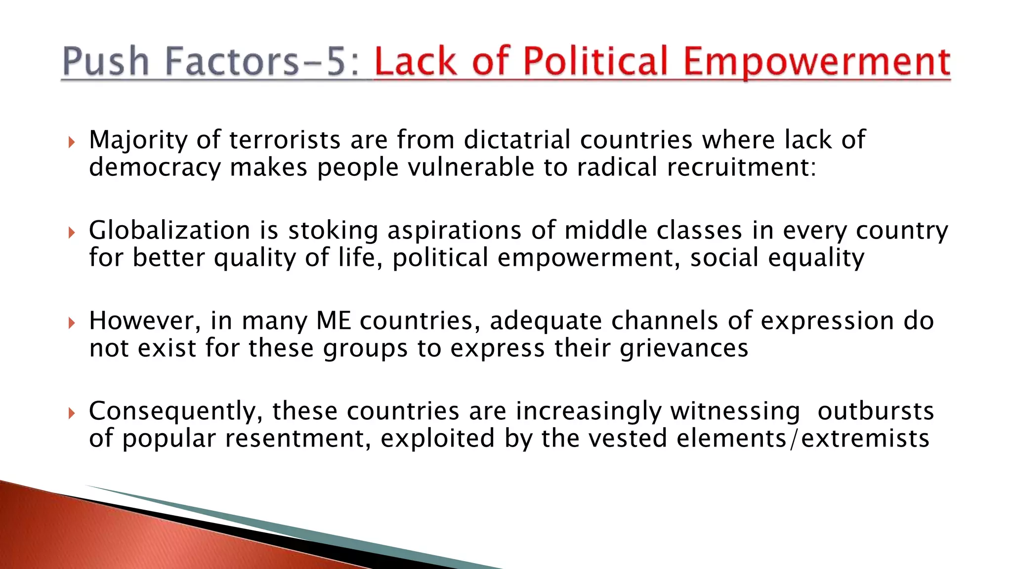  Majority of terrorists are from dictatrial countries where lack of
democracy makes people vulnerable to radical recruitment:
 Globalization is stoking aspirations of middle classes in every country
for better quality of life, political empowerment, social equality
 However, in many ME countries, adequate channels of expression do
not exist for these groups to express their grievances
 Consequently, these countries are increasingly witnessing outbursts
of popular resentment, exploited by the vested elements/extremists
 