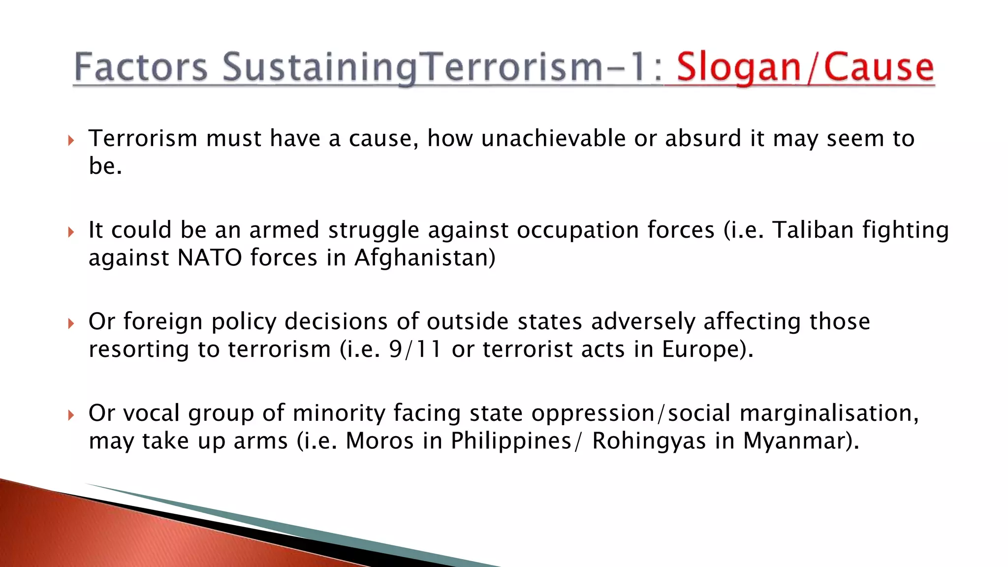  Terrorism must have a cause, how unachievable or absurd it may seem to
be.
 It could be an armed struggle against occupation forces (i.e. Taliban fighting
against NATO forces in Afghanistan)
 Or foreign policy decisions of outside states adversely affecting those
resorting to terrorism (i.e. 9/11 or terrorist acts in Europe).
 Or vocal group of minority facing state oppression/social marginalisation,
may take up arms (i.e. Moros in Philippines/ Rohingyas in Myanmar).
 
