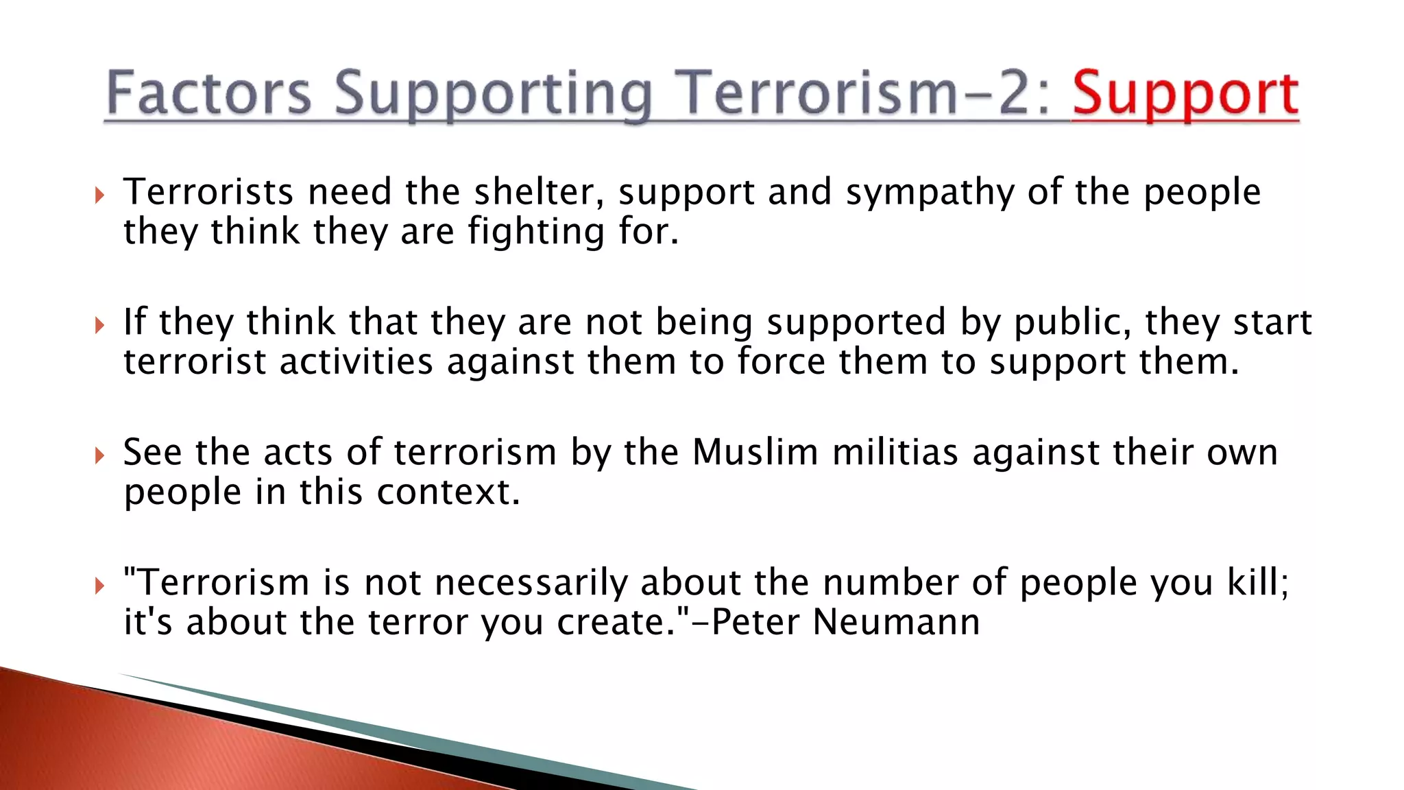  Terrorists need the shelter, support and sympathy of the people
they think they are fighting for.
 If they think that they are not being supported by public, they start
terrorist activities against them to force them to support them.
 See the acts of terrorism by the Muslim militias against their own
people in this context.
 "Terrorism is not necessarily about the number of people you kill;
it's about the terror you create."-Peter Neumann
 