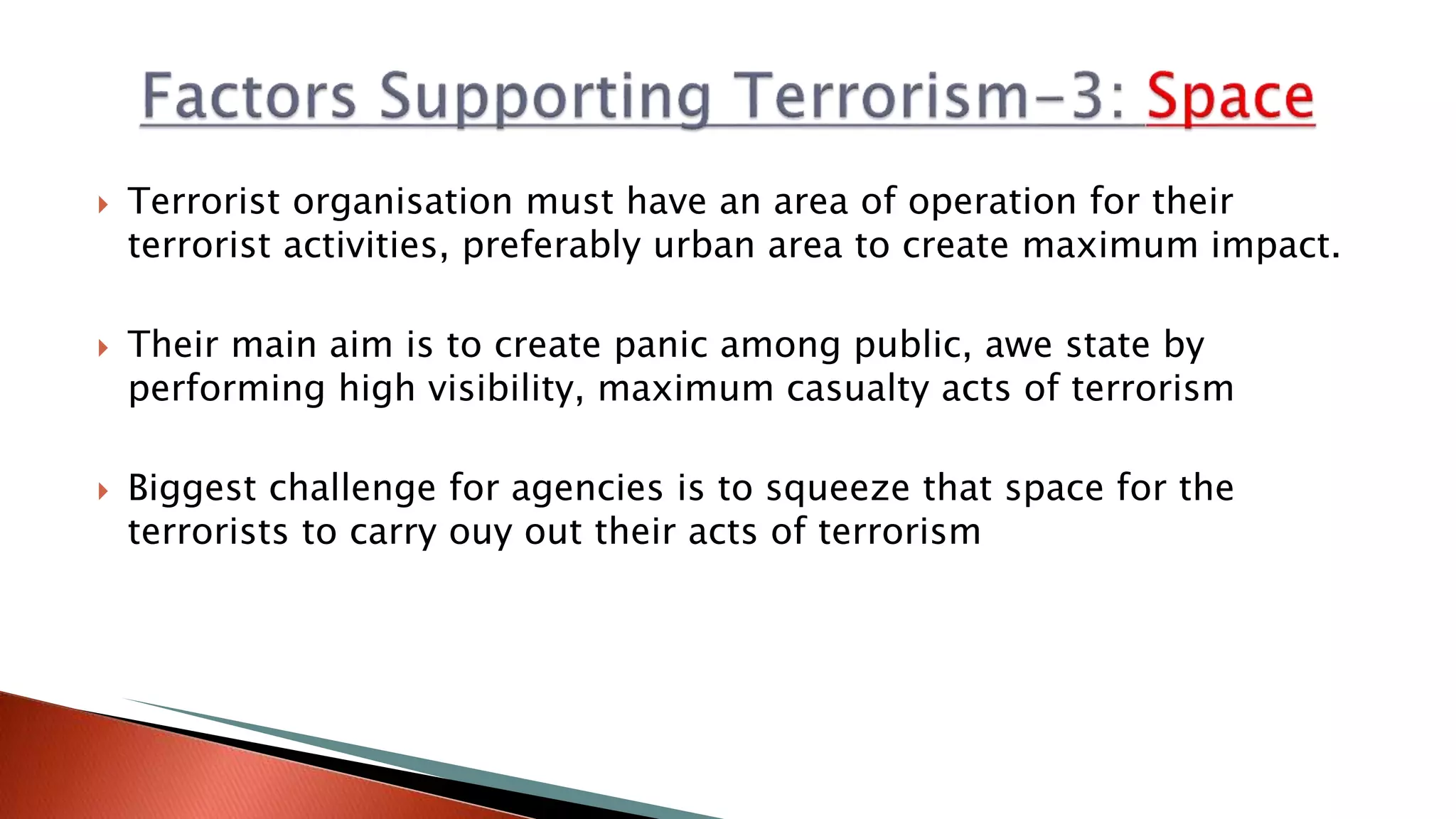  Terrorist organisation must have an area of operation for their
terrorist activities, preferably urban area to create maximum impact.
 Their main aim is to create panic among public, awe state by
performing high visibility, maximum casualty acts of terrorism
 Biggest challenge for agencies is to squeeze that space for the
terrorists to carry ouy out their acts of terrorism
 