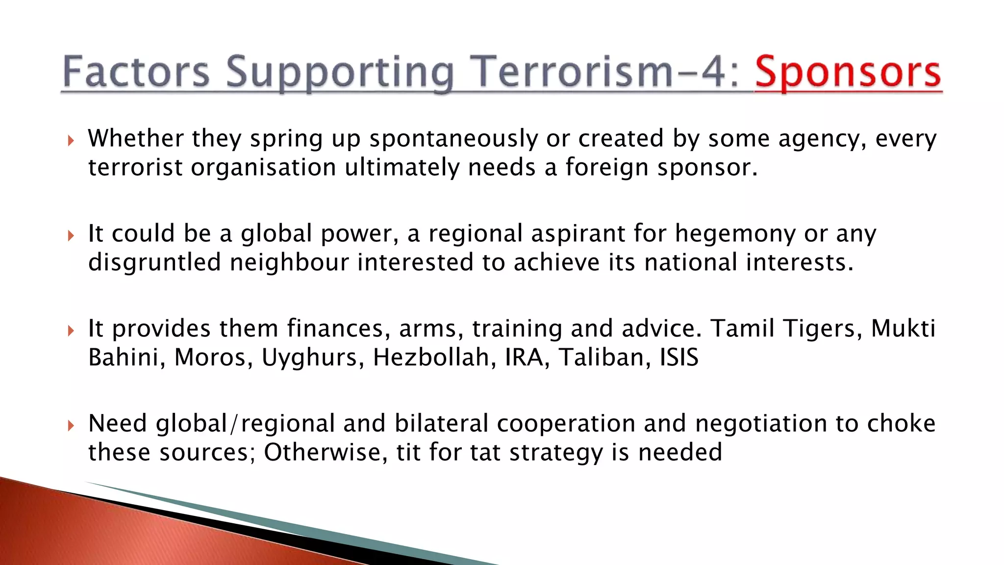  Whether they spring up spontaneously or created by some agency, every
terrorist organisation ultimately needs a foreign sponsor.
 It could be a global power, a regional aspirant for hegemony or any
disgruntled neighbour interested to achieve its national interests.
 It provides them finances, arms, training and advice. Tamil Tigers, Mukti
Bahini, Moros, Uyghurs, Hezbollah, IRA, Taliban, ISIS
 Need global/regional and bilateral cooperation and negotiation to choke
these sources; Otherwise, tit for tat strategy is needed
 