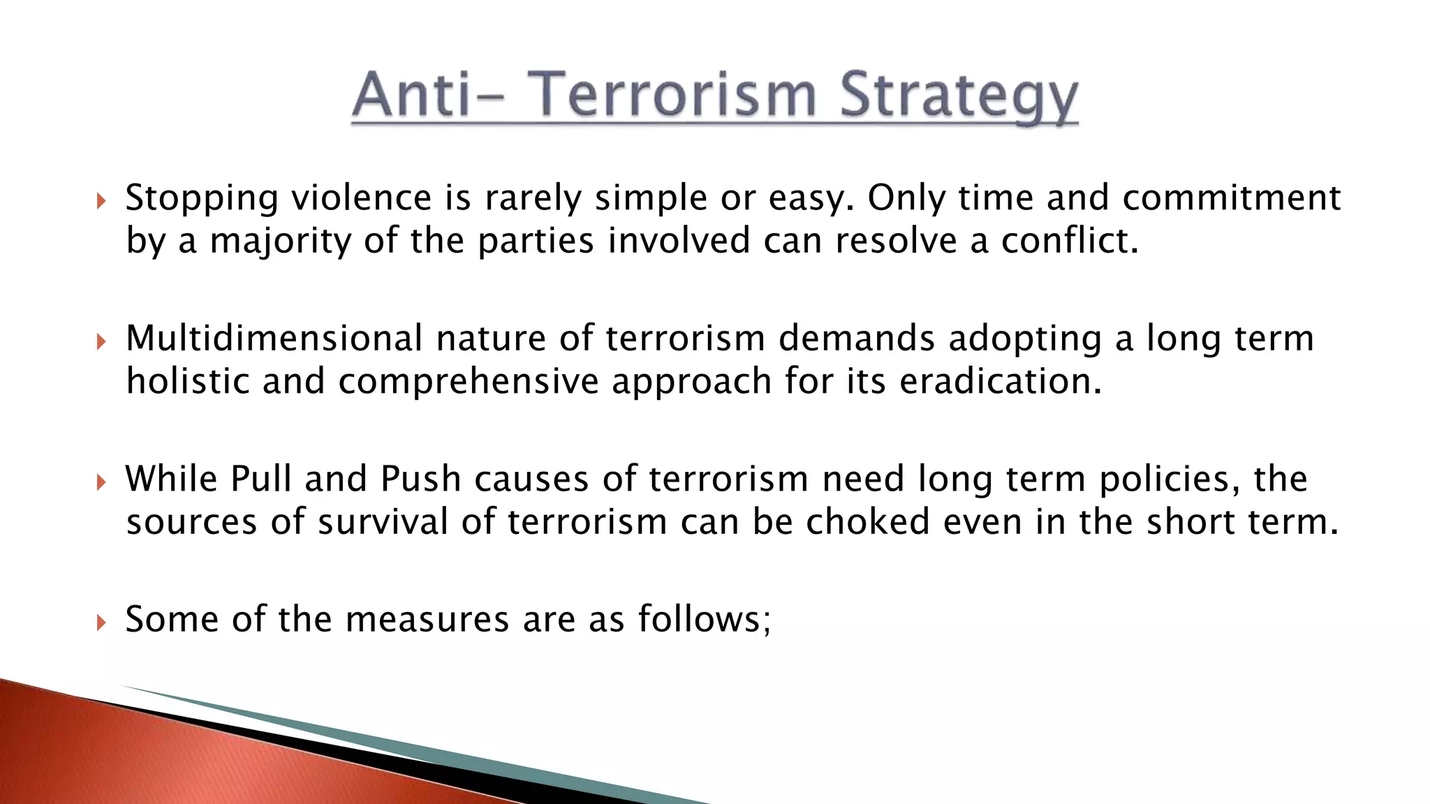  Stopping violence is rarely simple or easy. Only time and commitment
by a majority of the parties involved can resolve​ a conflict.
 Multidimensional nature of terrorism demands adopting a long term
holistic and comprehensive approach for its eradication.
 While Pull and Push causes of terrorism need long term policies, the
sources of survival of terrorism can be choked even in the short term.
 Some of the measures are as follows;
 