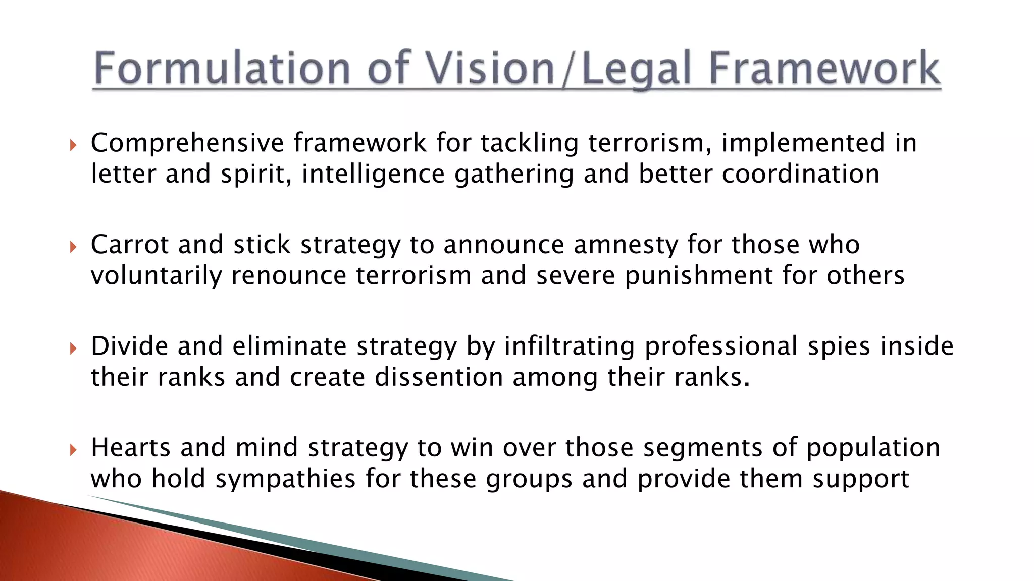  Comprehensive framework for tackling terrorism, implemented in
letter and spirit, intelligence gathering and better coordination
 Carrot and stick strategy to announce amnesty for those who
voluntarily renounce terrorism and severe punishment for others
 Divide and eliminate strategy by infiltrating professional spies inside
their ranks and create dissention among their ranks.
 Hearts and mind strategy to win over those segments of population
who hold sympathies for these groups and provide them support
 