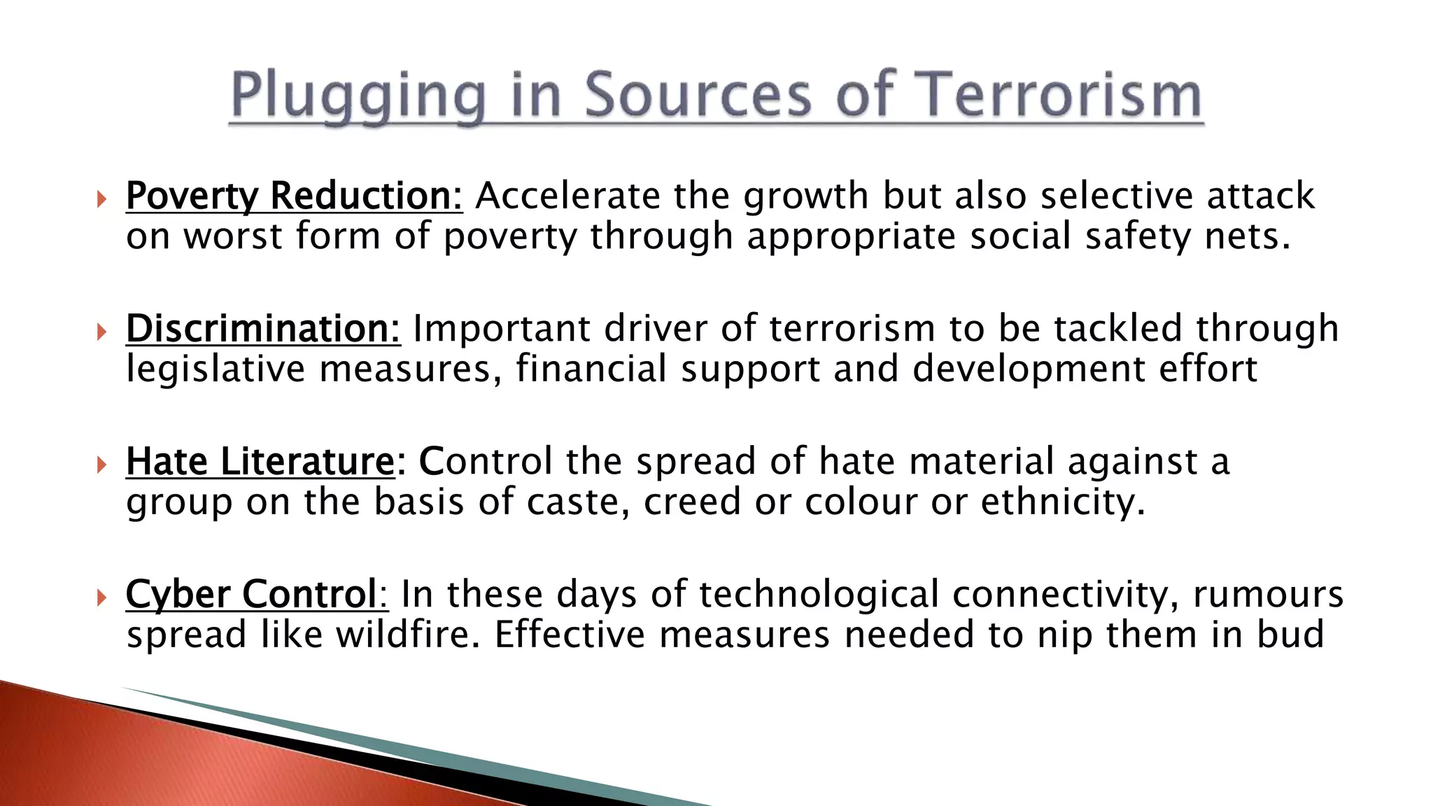  Poverty Reduction: Accelerate the growth but also selective attack
on worst form of poverty through appropriate social safety nets.
 Discrimination: Important driver of terrorism to be tackled through
legislative measures, financial support and development effort
 Hate Literature: Control the spread of hate material against a
group on the basis of caste, creed or colour or ethnicity.
 Cyber Control: In these days of technological connectivity, rumours
spread like wildfire. Effective measures needed to nip them in bud
 