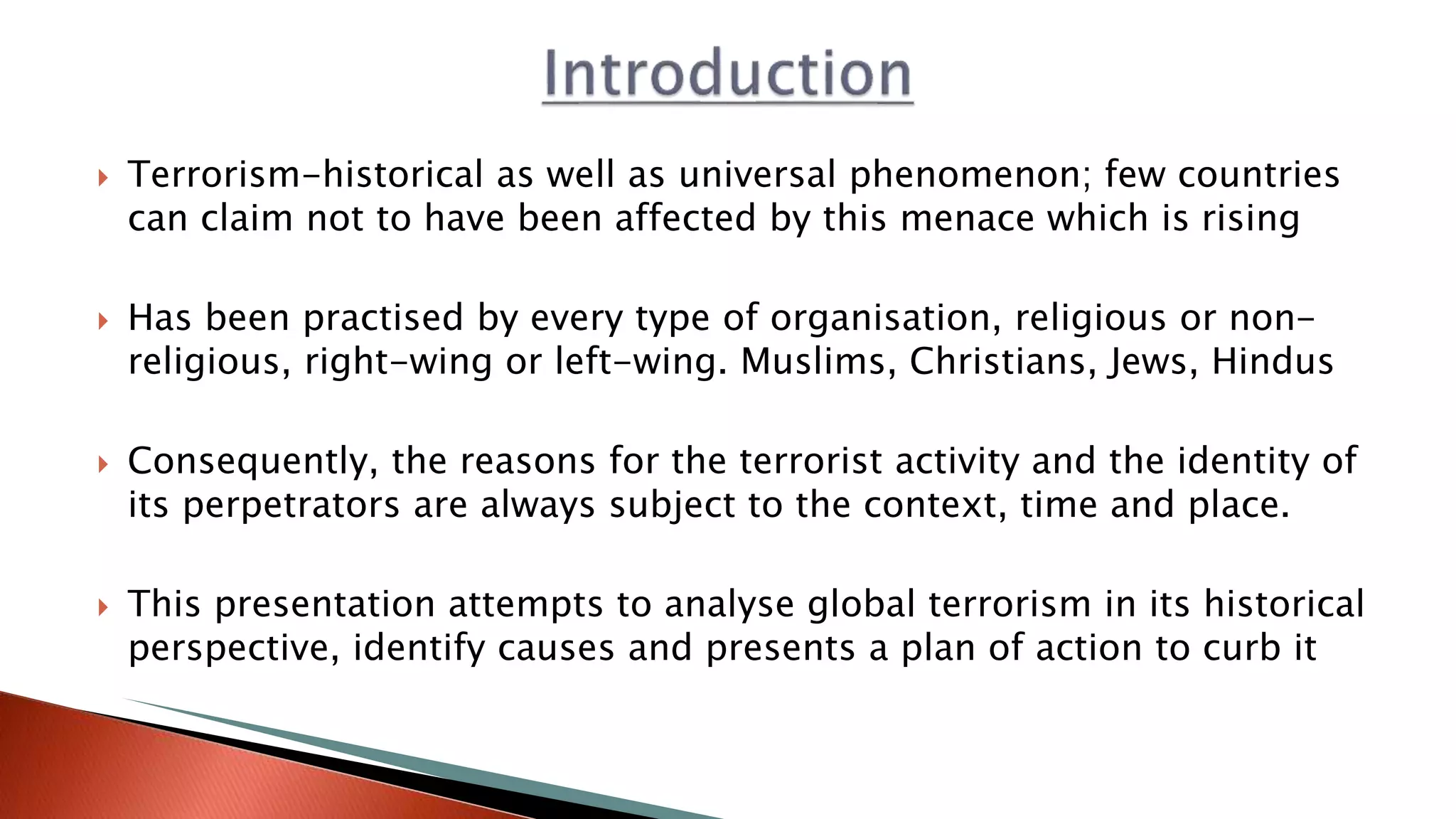  Terrorism-historical as well as universal phenomenon; few countries
can claim not to have been affected by this menace which is rising
 Has been practised by every type of organisation, religious or non-
religious, right-wing or left-wing. Muslims, Christians, Jews, Hindus
 Consequently, the reasons for the terrorist activity and the identity of
its perpetrators are always subject to the context, time and place.
 This presentation attempts to analyse global terrorism in its historical
perspective, identify causes and presents a plan of action to curb it
 