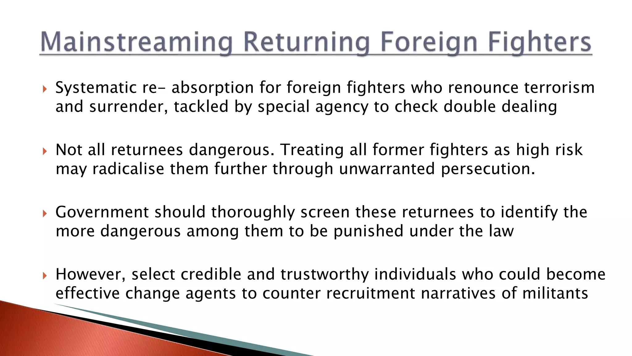  Systematic re- absorption for foreign fighters who renounce terrorism
and surrender, tackled by special agency to check double dealing
 Not all returnees dangerous. Treating all former fighters as high risk
may radicalise them further through unwarranted persecution.
 Government should thoroughly screen these returnees to identify the
more dangerous among them to be punished under the law
 However, select credible and trustworthy individuals who could become
effective change agents to counter recruitment narratives of militants
 