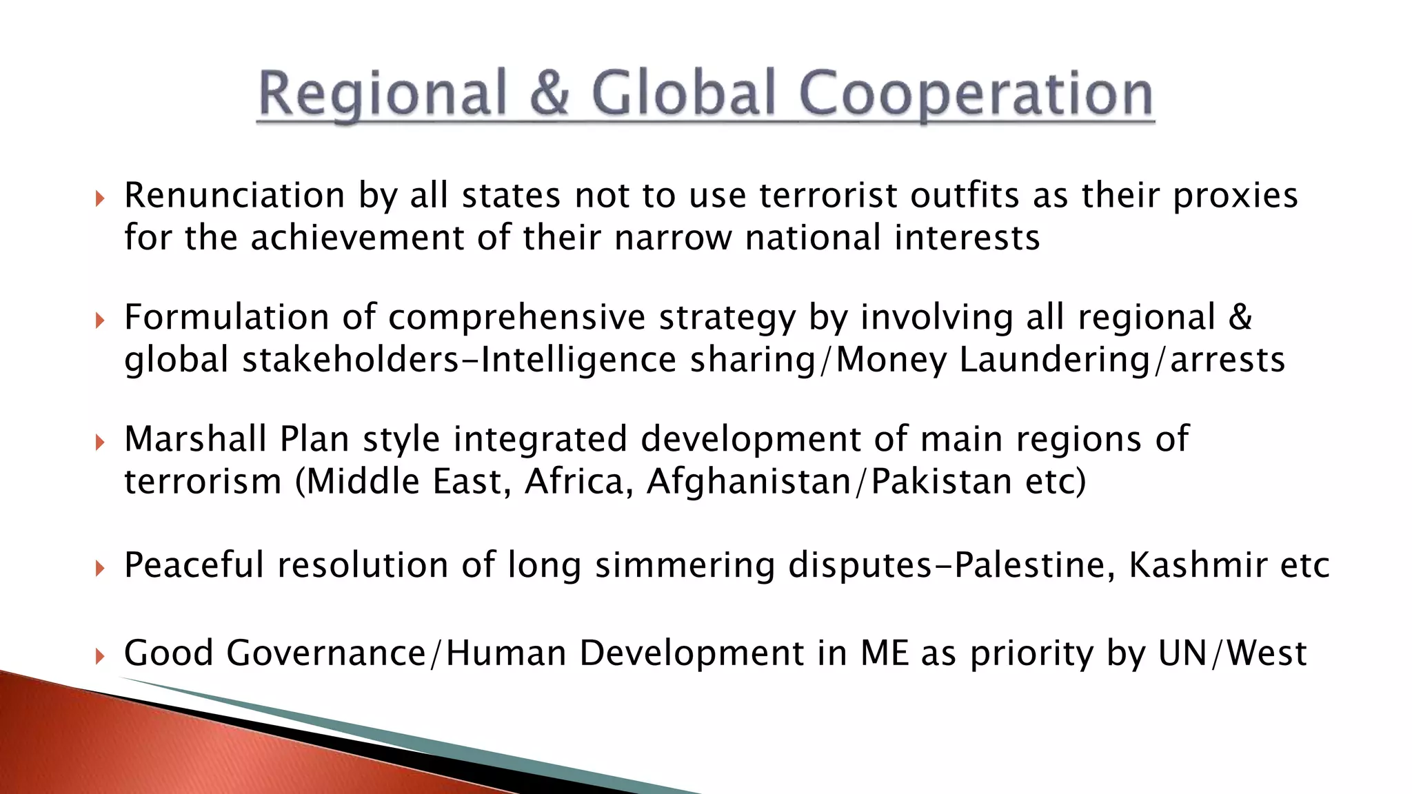  Renunciation by all states not to use terrorist outfits as their proxies
for the achievement of their narrow national interests
 Formulation of comprehensive strategy by involving all regional &
global stakeholders-Intelligence sharing/Money Laundering/arrests
 Marshall Plan style integrated development of main regions of
terrorism (Middle East, Africa, Afghanistan/Pakistan etc)
 Peaceful resolution of long simmering disputes-Palestine, Kashmir etc
 Good Governance/Human Development in ME as priority by UN/West
 