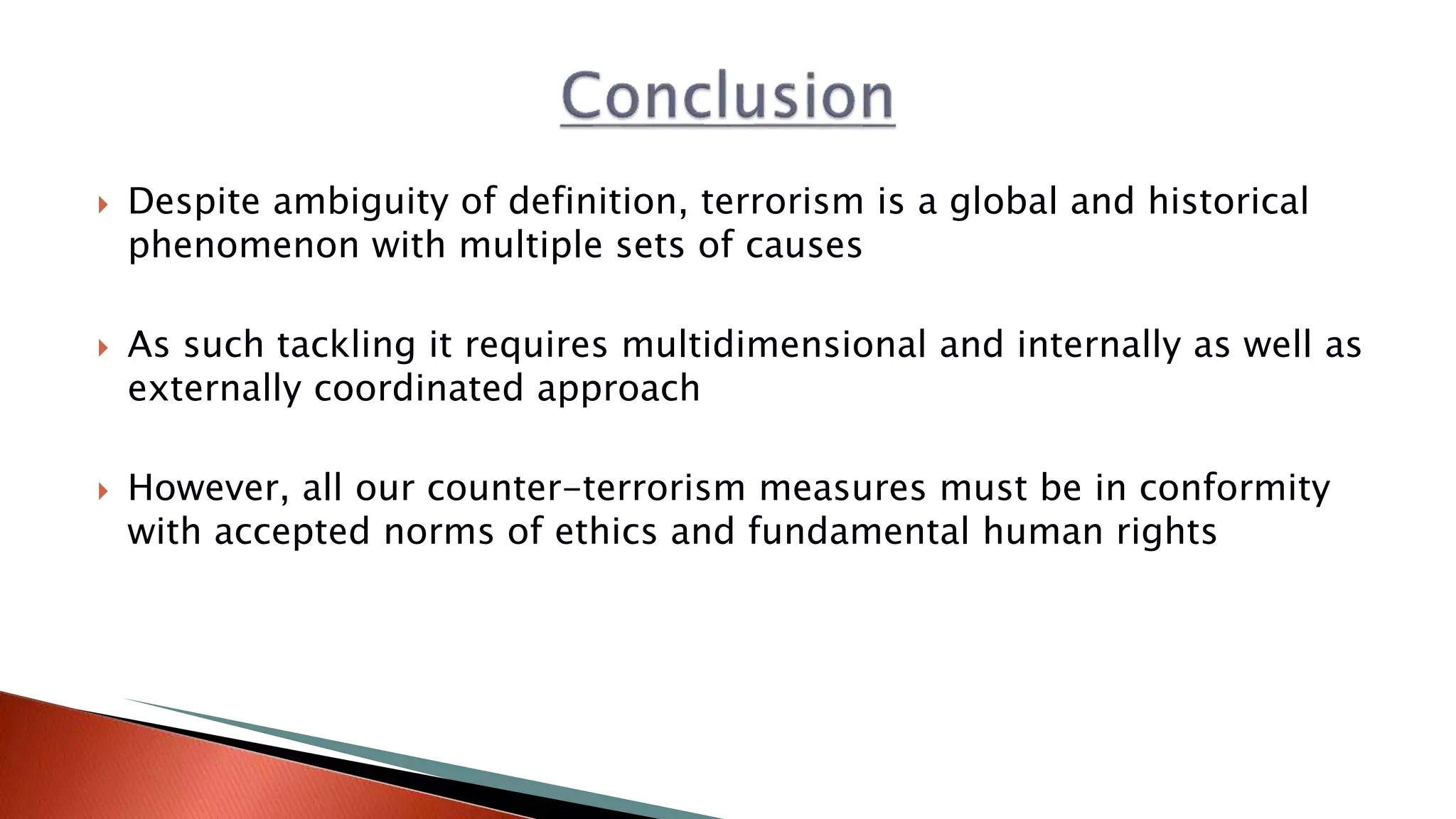  Despite ambiguity of definition, terrorism is a global and historical
phenomenon with multiple sets of causes
 As such tackling it requires multidimensional and internally as well as
externally coordinated approach
 However, all our counter-terrorism measures must be in conformity
with accepted norms of ethics and fundamental human rights
 