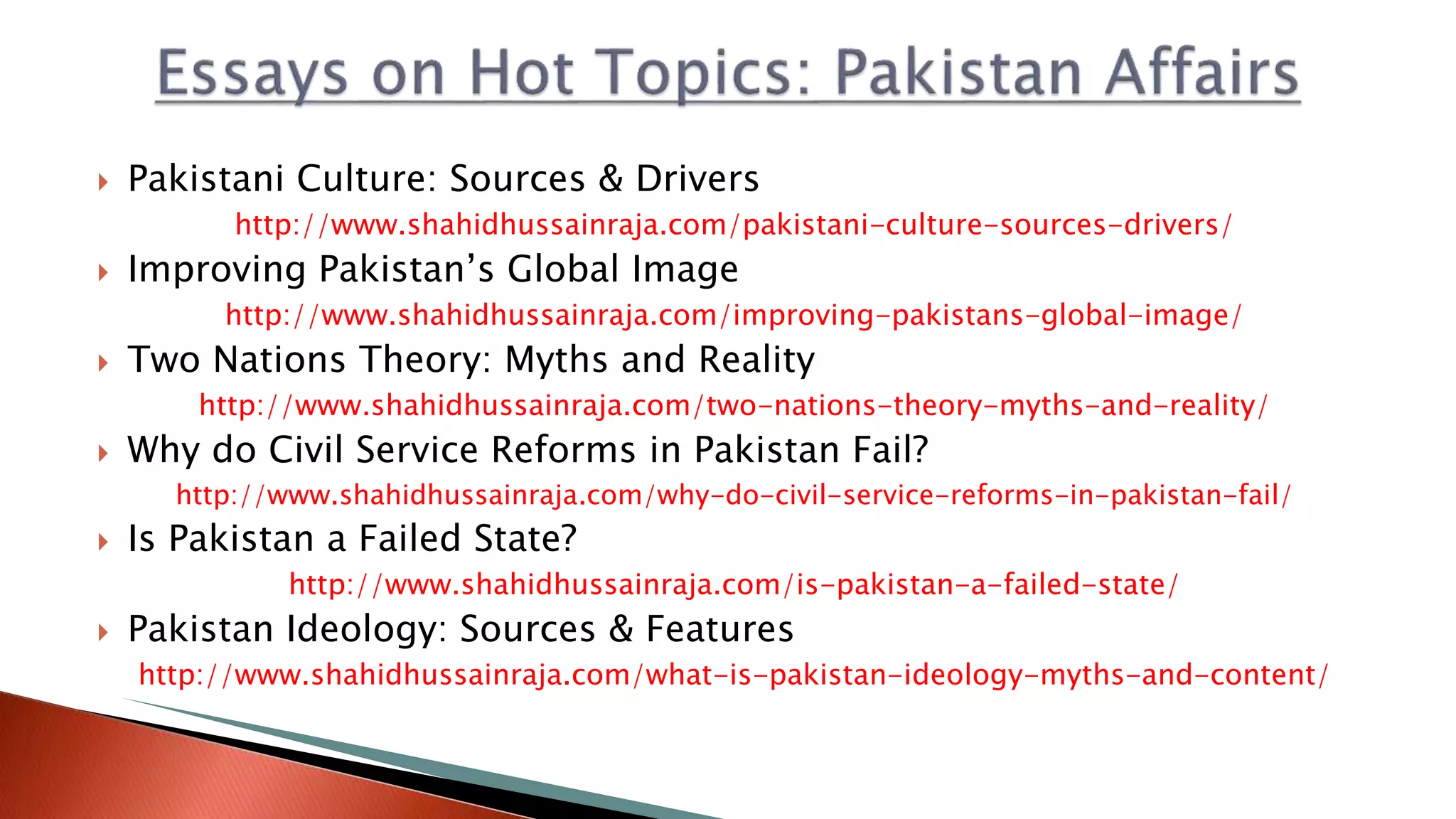  Pakistani Culture: Sources & Drivers
http://www.shahidhussainraja.com/pakistani-culture-sources-drivers/
 Improving Pakistan’s Global Image
http://www.shahidhussainraja.com/improving-pakistans-global-image/
 Two Nations Theory: Myths and Reality
http://www.shahidhussainraja.com/two-nations-theory-myths-and-reality/
 Why do Civil Service Reforms in Pakistan Fail?
http://www.shahidhussainraja.com/why-do-civil-service-reforms-in-pakistan-fail/
 Is Pakistan a Failed State?
http://www.shahidhussainraja.com/is-pakistan-a-failed-state/
 Pakistan Ideology: Sources & Features
http://www.shahidhussainraja.com/what-is-pakistan-ideology-myths-and-content/
 