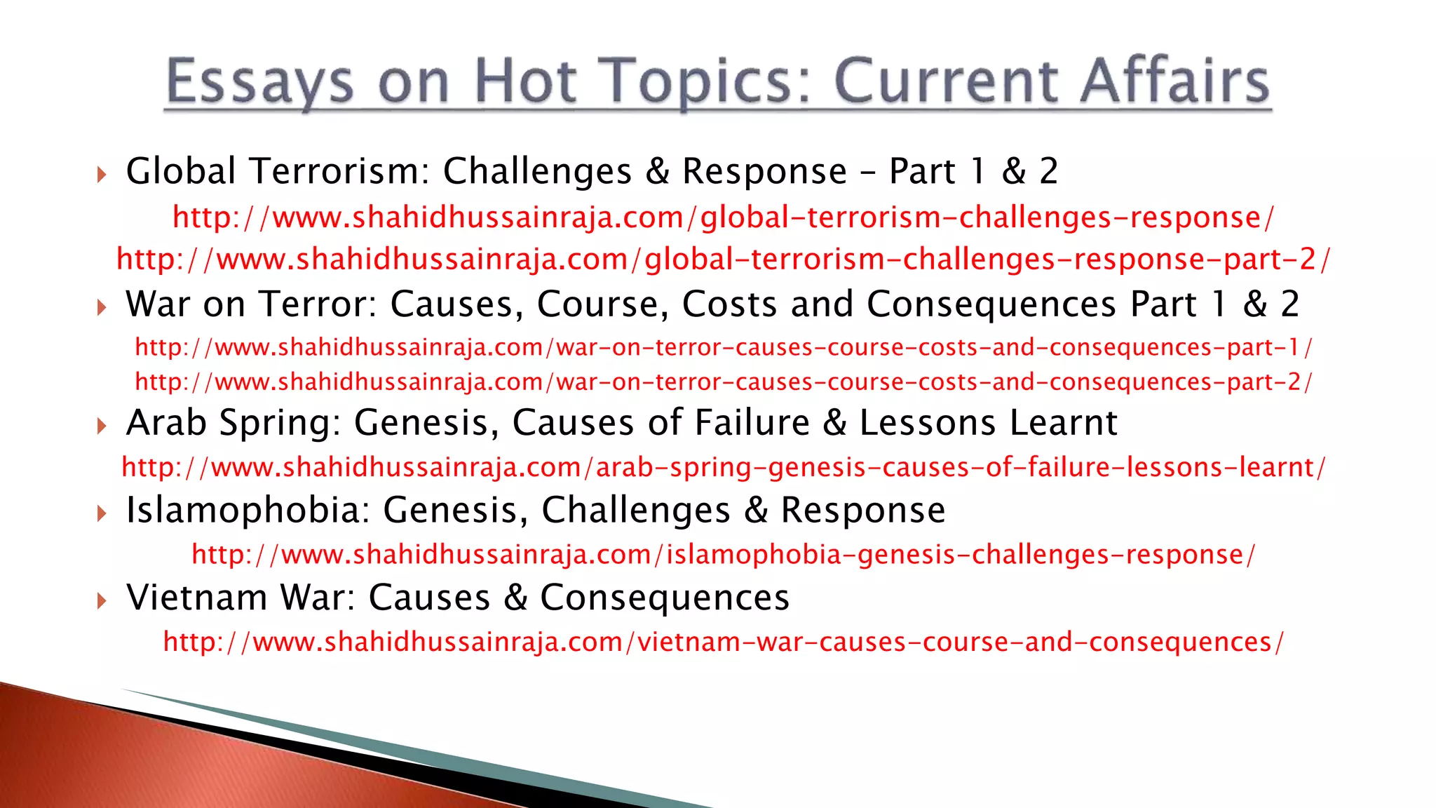  Global Terrorism: Challenges & Response – Part 1 & 2
http://www.shahidhussainraja.com/global-terrorism-challenges-response/
http://www.shahidhussainraja.com/global-terrorism-challenges-response-part-2/
 War on Terror: Causes, Course, Costs and Consequences Part 1 & 2
http://www.shahidhussainraja.com/war-on-terror-causes-course-costs-and-consequences-part-1/
http://www.shahidhussainraja.com/war-on-terror-causes-course-costs-and-consequences-part-2/
 Arab Spring: Genesis, Causes of Failure & Lessons Learnt
http://www.shahidhussainraja.com/arab-spring-genesis-causes-of-failure-lessons-learnt/
 Islamophobia: Genesis, Challenges & Response
http://www.shahidhussainraja.com/islamophobia-genesis-challenges-response/
 Vietnam War: Causes & Consequences
http://www.shahidhussainraja.com/vietnam-war-causes-course-and-consequences/
 