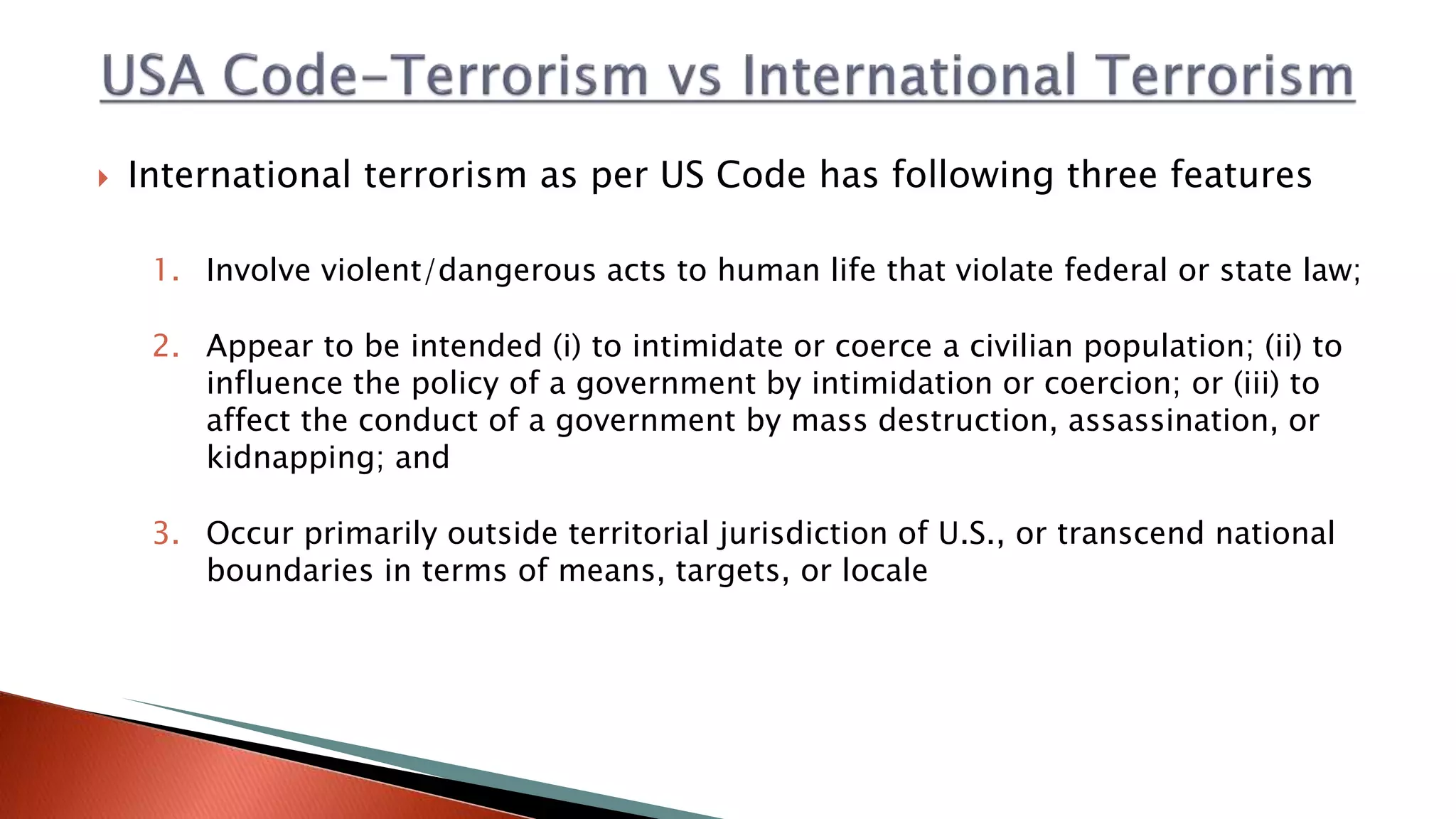 International terrorism as per US Code has following three features
1. Involve violent/dangerous acts to human life that violate federal or state law;
2. Appear to be intended (i) to intimidate or coerce a civilian population; (ii) to
influence the policy of a government by intimidation or coercion; or (iii) to
affect the conduct of a government by mass destruction, assassination, or
kidnapping; and
3. Occur primarily outside territorial jurisdiction of U.S., or transcend national
boundaries in terms of means, targets, or locale
 