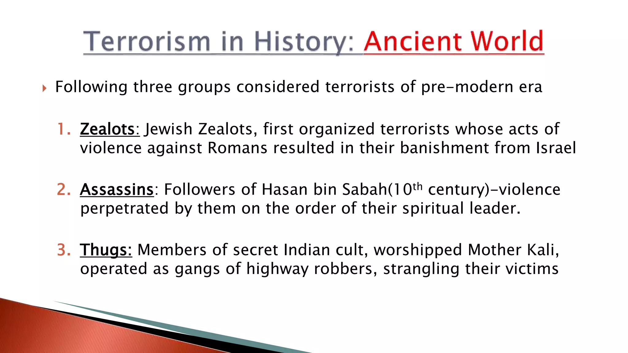  Following three groups considered terrorists of pre-modern era
1. Zealots: Jewish Zealots, first organized terrorists whose acts of
violence against Romans resulted in their banishment from Israel
2. Assassins: Followers of Hasan bin Sabah(10th century)-violence
perpetrated by them on the order of their spiritual leader.
3. Thugs: Members of secret Indian cult, worshipped Mother Kali,
operated as gangs of highway robbers, strangling their victims
 