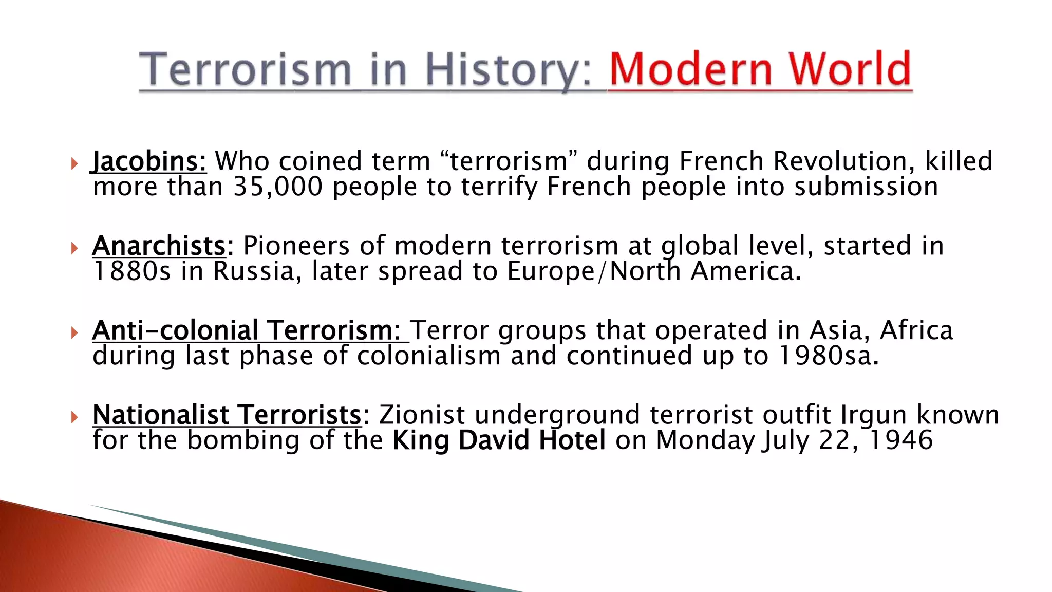  Jacobins: Who coined term “terrorism” during French Revolution, killed
more than 35,000 people to terrify French people into submission
 Anarchists: Pioneers of modern terrorism at global level, started in
1880s in Russia, later spread to Europe/North America.
 Anti-colonial Terrorism: Terror groups that operated in Asia, Africa
during last phase of colonialism and continued up to 1980sa.
 Nationalist Terrorists: Zionist underground terrorist outfit Irgun known
for the bombing of the King David Hotel on Monday July 22, 1946
 