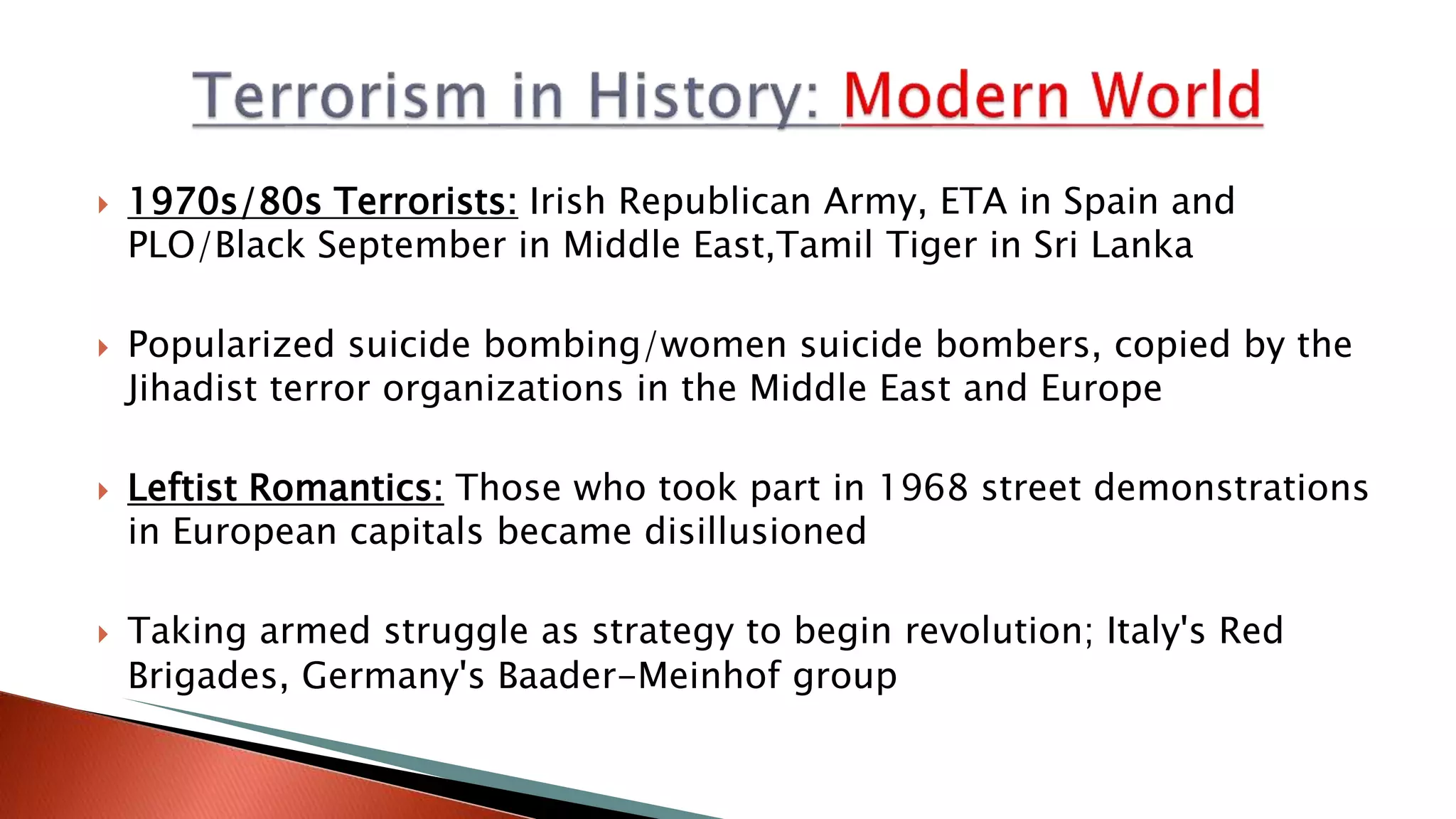  1970s/80s Terrorists: Irish Republican Army, ETA in Spain and
PLO/Black September in Middle East,Tamil Tiger in Sri Lanka
 Popularized suicide bombing/women suicide bombers, copied by the
Jihadist terror organizations in the Middle East and Europe
 Leftist Romantics: Those who took part in 1968 street demonstrations
in European capitals became disillusioned
 Taking armed struggle as strategy to begin revolution; Italy's Red
Brigades, Germany's Baader-Meinhof group
 