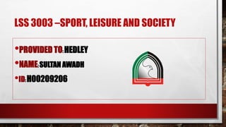 LSS 3003 –SPORT, LEISURE AND SOCIETY
•PROVIDED TO: HEDLEY
•NAME: SULTAN AWADH
•ID: H00209206
 