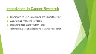 Importance in Cancer Research
 Adherence to GLP Guidelines are important for
 Maintaining research Integrity ,
 producing high quality data and
 Contributing to advancement in cancer research
 