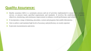Quality Assurance:
 Quality assurance (QA) is a systematic process and set of activities implemented to ensure that a product,
service, or process meets specified requirements and standards. It involves the establishment of quality
objectives, monitoring, and continuous improvement to enhance overall performance and reliability.
 It incorporates a range of planning, procedure, system and programs that enable laboratories.
 Aim to achieve and maintain high levels of accuracy and proficiency on results reported.
 It prevents inconsistencies and errors.
 
