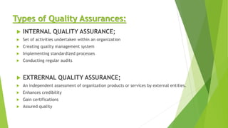 Types of Quality Assurances:
 INTERNAL QUALITY ASSURANCE;
 Set of activities undertaken within an organization
 Creating quality management system
 Implementing standardized processes
 Conducting regular audits
 EXTRERNAL QUALITY ASSURANCE;
 An independent assessment of organization products or services by external entities.
 Enhances credibility
 Gain certifications
 Assured quality
 
