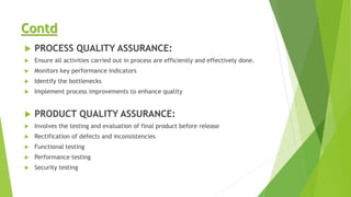 Contd
 PROCESS QUALITY ASSURANCE:
 Ensure all activities carried out in process are efficiently and effectively done.
 Monitors key performance indicators
 Identify the bottlenecks
 Implement process improvements to enhance quality
 PRODUCT QUALITY ASSURANCE:
 Involves the testing and evaluation of final product before release
 Rectification of defects and inconsistencies
 Functional testing
 Performance testing
 Security testing
 