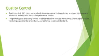 Quality Control
 Quality control (QC) plays a crucial role in cancer research laboratories to ensure the accuracy,
reliability, and reproducibility of experimental results.
 The primary goals of quality control in cancer research include maintaining the integrity of data,
validating experimental procedures, and adhering to ethical standards.
 