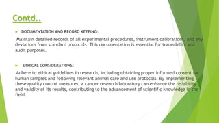Contd..
 DOCUMENTATION AND RECORD KEEPING:
Maintain detailed records of all experimental procedures, instrument calibrations, and any
deviations from standard protocols. This documentation is essential for traceability and
audit purposes.
 ETHICAL CONSIDERATIONS:
Adhere to ethical guidelines in research, including obtaining proper informed consent for
human samples and following relevant animal care and use protocols. By implementing
these quality control measures, a cancer research laboratory can enhance the reliability
and validity of its results, contributing to the advancement of scientific knowledge in the
field.
 