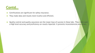 Contd..
 Certifications are significant for safety insurance.
 They make data and results more trustful and efficient.
 Quality control and quality assurance are the major keys of success in these labs. They make sure
a High level accuracy and proficiency on results reported. It prevents inconsistencies and errors.
 