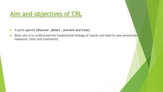 Aim and objectives of CRL
 4 point agenda (discover ,detect , prevent and treat)
 Basic aim is to understand the fundamental biology of cancer and lead to new prevention
measures, tests and treatments.
 