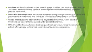  Collaboration: Collaboration with other research groups, clinicians, and industry experts is crucial.
This fosters a multidisciplinary approach, enhancing the translation of laboratory findings to
practical applications.
 Publication and Presentation: Researchers share their findings through scientific publications and
presentations at conferences. This contributes to the collective knowledge in the field.
 Clinical Trials: Successful laboratory findings may lead to clinical trials, where potential
treatments are tested on human subjects under controlled conditions.
 Ethical Considerations: Adherence to ethical guidelines is paramount. Researchers must prioritize
patient safety, privacy, and informed consent throughout the research process.
 