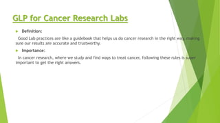 GLP for Cancer Research Labs
 Definition:
Good Lab practices are like a guidebook that helps us do cancer research in the right way, making
sure our results are accurate and trustworthy.
 Importance:
In cancer research, where we study and find ways to treat cancer, following these rules is super
important to get the right answers.
 