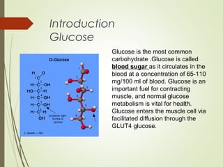 Introduction
Glucose
Glucose is the most common
carbohydrate .Glucose is called
blood sugar as it circulates in the
blood at a concentration of 65-110
mg/100 ml of blood. Glucose is an
important fuel for contracting
muscle, and normal glucose
metabolism is vital for health.
Glucose enters the muscle cell via
facilitated diffusion through the
GLUT4 glucose.
 