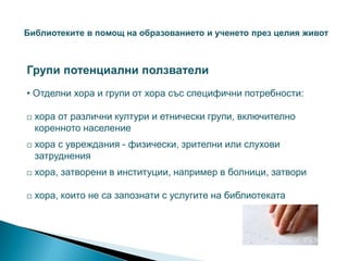 Библиотеките в помощ на образованието и ученето през целия живот



Групи потенциални ползватели
• Отделни хора и групи от хора със специфични потребности:

   хора от различни култури и етнически групи, включително
    коренното население
   хора с увреждания - физически, зрителни или слухови
    затруднения
   хора, затворени в институции, например в болници, затвори

   хора, които не са запознати с услугите на библиотеката
 