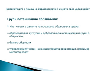 Библиотеките в помощ на образованието и ученето през целия живот



Групи потенциални ползватели:

• Институции в рамките на по-широка обществена мрежа:
   образователни, културни и доброволчески организации и групи в
    общността

   бизнес-общности

   управляващият орган на висшестоящата организация, например
    местната власт
 