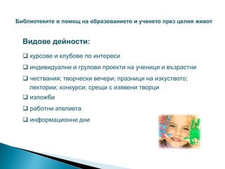 Библиотеките в помощ на образованието и ученето през целия живот


  Видове дейности:
   курсове и клубове по интереси
   индивидуални и групови проекти на ученици и възрастни
   чествания; творчески вечери; празници на изкуството;
    лектории; конкурси; срещи с изявени творци
   изложби
   работни ателиета
   информационни дни
 