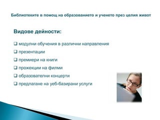 Библиотеките в помощ на образованието и ученето през целия живот



 Видове дейности:

  модулни обучения в различни направления
  презентации
  премиери на книги
  прожекции на филми
  образователни концерти
  предлагане на уеб-базирани услуги
 