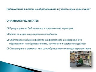 Библиотеките в помощ на образованието и ученето през целия живот



ОЧАКВАНИ РЕЗУЛТАТИ:

 Превръщане на библиотеката в предпочитана територия

 Място за изява на интереси и способности

 Обогатяване взаимно формите на формалното и неформалното
  образование, на образователната, културната и социалната дейност

 Стимулиране стремежът към самообразование и самоусъвършенстване
 