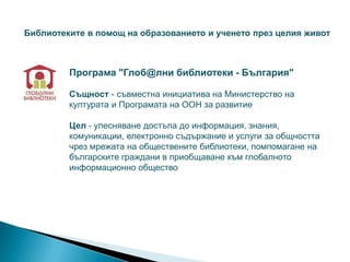 Библиотеките в помощ на образованието и ученето през целия живот



         Програма "Глоб@лни библиотеки - България"

         Същност - съвместна инициатива на Министерство на
         културата и Програмата на ООН за развитие

         Цел - улесняване достъпа до информация, знания,
         комуникации, електронно съдържание и услуги за общността
         чрез мрежата на обществените библиотеки, помпомагане на
         българските граждани в приобщаване към глобалното
         информационно общество
 