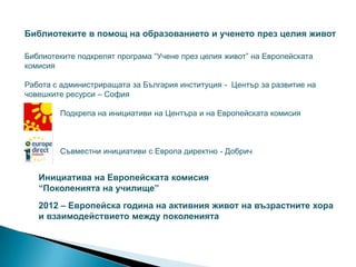 Библиотеките в помощ на образованието и ученето през целия живот

Библиотеките подкрепят програма “Учене през целия живот” на Европейската
комисия

Работа с администриращата за България институция - Център за развитие на
човешките ресурси – София

        Подкрепа на инициативи на Центъра и на Европейската комисия



        Съвместни инициативи с Европа директно - Добрич


   Инициатива на Европейската комисия
   “Поколенията на училище”
   2012 – Европейска година на активния живот на възрастните хора
   и взаимодействието между поколенията
 