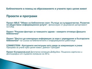 Библиотеките в помощ на образованието и ученето през целия живот


Проекти и програми

Проект ABLE "Обмен на библиотечен опит: Пътища за сътрудничество. Развитие
на обществени информационни услуги", финансиран от Държавния департамент
на САЩ

Проект "Рискови фактори за човешкото здраве - намерете отговора @вашата
библиотека"

Проект "Достъп до електронна информация за хора с увреждания в българските
библиотеки" на Съюза на библиотечните и информационни работници

CONNECTION - Културните институции като среда за комуникация и учене
Програма за учене през целия живот, дейност Грюндвиг

Проект EuropeanaLocal Дигитална колекция Добруджа. Пощенски картички и
фотографии от първата половина на ХХ в.
 