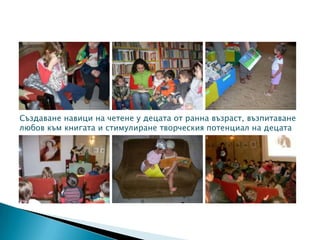 Създаване навици на четене у децата от ранна възраст, възпитаване
любов към книгата и стимулиране творческия потенциал на децата
 