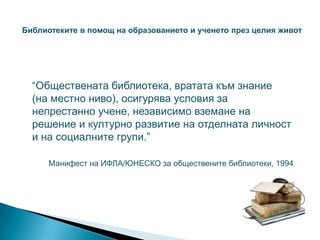 Библиотеките в помощ на образованието и ученето през целия живот




  “Обществената библиотека, вратата към знание
  (на местно ниво), осигурява условия за
  непрестанно учене, независимо вземане на
  решение и културно развитие на отделната личност
  и на социалните групи.”

      Манифест на ИФЛА/ЮНЕСКО за обществените библиотеки, 1994
 
