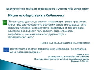 Библиотеките в помощ на образованието и ученето през целия живот

 Мисия на обществената библиотека
 “Тя осигурява достъп до знание, информация, учене през целия
 живот чрез разнообразие на ресурси и услуги и е общодостъпна
 за всички членове на обществото независимо от техните раса,
 националност, възраст, пол, религия, език, специални
 потребности, икономически или трудов статус и
 образователно ниво.”

                            НАСОКИ НА ИФЛА ЗА ОБЩЕСТВЕНАТА БИБЛИОТЕКА


  Интелигентен растеж: изграждане на икономика, основаваща
  се на знания и иновации.”
                                                                ЕВРОПА 2020
                                   СЪОБЩЕНИЕ НА ЕВРОПЕЙСКАТА КОМИСИЯ
                     Стратегия за интелигентен, устойчив и приобщаващ растеж
                                                            Брюксел, 3.3.2010 г.
 
