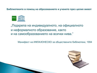 Библиотеките в помощ на образованието и ученето през целия живот




   „Подкрепа на индивидуалното, на официалното
   и неформалното образование, както
   и на самообразованието на всички нива.”

        Манифест на ИФЛА/ЮНЕСКО за обществените библиотеки, 1994
 