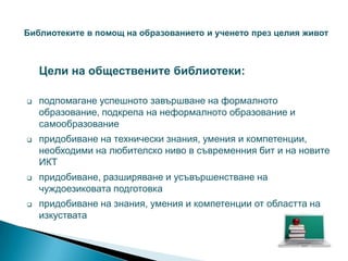 Библиотеките в помощ на образованието и ученето през целия живот



    Цели на обществените библиотеки:

   подпомагане успешното завършване на формалното
    образование, подкрепа на неформалното образование и
    самообразование
   придобиване на технически знания, умения и компетенции,
    необходими на любителско ниво в съвременния бит и на новите
    ИКТ
   придобиване, разширяване и усъвършенстване на
    чуждоезиковата подготовка
   придобиване на знания, умения и компетенции от областта на
    изкуствата
 