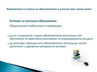 Библиотеките в помощ на образованието и ученето през целия живот




    Условия за успешно образование
    Обществените библиотеки е необходимо:


   да си сътрудничат с други образователни институции при
    обучението за ефективно използване на информационни ресурси
   да допълват официалните образователни институции, когато
    разполагат с адекватни материални условия
 