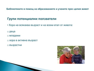 Библиотеките в помощ на образованието и ученето през целия живот



Групи потенциални ползватели
• Хора на всякаква възраст и на всеки етап от живота:

   деца
   младежи
   хора в активна възраст
   възрастни
 