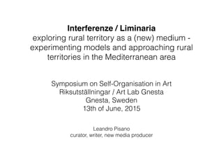 Interferenze / Liminaria
exploring rural territory as a (new) medium -
experimenting models and approaching rural
territories in the Mediterranean area
Symposium on Self-Organisation in Art
Riksutställningar / Art Lab Gnesta
Gnesta, Sweden
13th of June, 2015
Leandro Pisano 
curator, writer, new media producer 
 