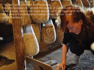 “You can't grow food with an iPhone app,
but Tana Sprague can sample the sounds of Caciocavallo cheese maturing.
I was curious, when I ﬁrst heard about it, as to the meaning of 'Rurality 2.0'
the theme of the Interferenze festival in Italy. So now I know.“
(John Thackara)
 