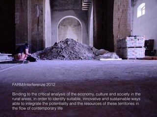 FARM/Interferenze 2012
Binding to the critical analysis of the economy, culture and society in the
rural areas, in order to identify suitable, innovative and sustainable ways
able to integrate the potentiality and the resources of these territories in
the ﬂow of contemporary life
 