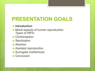 PRESENTATION GOALS
 Introduction
 Moral aspects of human reproduction
Types of HRTs
 Contraception
 Sterilization
 Abortion
 Assisted reproduction
 Surrogate motherhood
 Conclusion
 